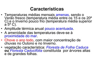• Temperaturas médias mensais amenas, sendo o
Verão fresco (temperatura média entre os 15 e os 20º
C) e o Inverno pouco frio (temperatura média superior
a 5º C).
• Amplitude térmica anual pouco acentuada.
• A amenidade das temperaturas deve-se à
proximidade do mar.
• Chove o ano todo, com maior concentração de
chuvas no Outono e no Inverno.
• vegetação característica: Floresta de Folha Caduca
ou Floresta Caducifólia constituída por árvores altas
e de grandes folhas.
Características
 