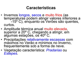 • Invernos longos, secos e muito frios (as
temperaturas podem atingir valores inferiores a
-15º C), enquanto os Verões são quentes,
curtos.
• Amplitude térmica anual muito elevada,
superior a 20º C, chegando a atingir, em
algumas estações, os 40º C.
• Precipitações relativamente escassas com
máximos no Verão e mínimos no Inverno,
frequentemente sob a forma de neve.
• Vegetação característica: Pradarias ou
Estepes.
Características
 