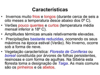 • Invernos muito frios e longos (durante cerca de seis a
oito meses a temperatura desce abaixo dos 0º C).
• Verões pouco quentes e curtos (temperatura média
mensal inferior a 18º C).
• Amplitudes térmicas anuais relativamente elevadas.
• Precipitações bastante reduzidas, ocorrendo os seus
máximos na época estival (Verão). No Inverno, ocorre
sob a forma de neve.
• Vegetação característica: Floresta de Coníferas ou
boreal constituída por árvores de folhas persistentes,
resinosas e com forma de agulhas. Na Sibéria esta
floresta toma a designação de Taiga. As mais comuns
são os pinheiros e os abetos.
Características
 