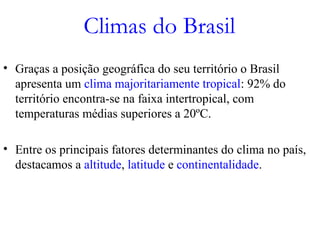 Climas do Brasil
• Graças a posição geográfica do seu território o Brasil
apresenta um clima majoritariamente tropical: 92% do
território encontra-se na faixa intertropical, com
temperaturas médias superiores a 20ºC.
• Entre os principais fatores determinantes do clima no país,
destacamos a altitude, latitude e continentalidade.
 
