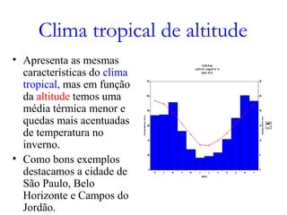 Clima tropical de altitude
• Apresenta as mesmas
características do clima
tropical, mas em função
da altitude temos uma
média térmica menor e
quedas mais acentuadas
de temperatura no
inverno.
• Como bons exemplos
destacamos a cidade de
São Paulo, Belo
Horizonte e Campos do
Jordão.
 