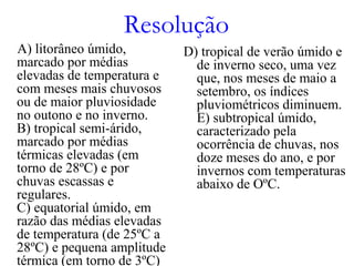 Resolução
A) litorâneo úmido,
marcado por médias
elevadas de temperatura e
com meses mais chuvosos
ou de maior pluviosidade
no outono e no inverno.
B) tropical semi-árido,
marcado por médias
térmicas elevadas (em
torno de 28ºC) e por
chuvas escassas e
regulares.
C) equatorial úmido, em
razão das médias elevadas
de temperatura (de 25ºC a
28ºC) e pequena amplitude
térmica (em torno de 3ºC)
D) tropical de verão úmido e
de inverno seco, uma vez
que, nos meses de maio a
setembro, os índices
pluviométricos diminuem.
E) subtropical úmido,
caracterizado pela
ocorrência de chuvas, nos
doze meses do ano, e por
invernos com temperaturas
abaixo de OºC.
 