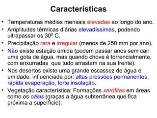 Características
• Temperaturas médias mensais elevadas ao longo do ano.
• Amplitudes térmicas diárias elevadíssimas, podendo
ultrapassar os 30º C.
• Precipitação rara e irregular (menos de 250 mm por ano).
• Não existe estação úmida (podem passar anos sem cair
uma gota de água, mas quando chove é torrencialmente,
com enxurradas que tudo arrastam na sua frente).
• Nos desertos existe uma grande escassez de água e
umidade, influenciada por: altas pressões permanentes,
rápida evaporação, forte insolação.
• Vegetação característica: Formações xerófitas em áreas
como os oásis (graças a água subterrânea que fica
próxima a superfície).
 