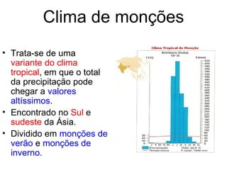 Clima de monções
• Trata-se de uma
variante do clima
tropical, em que o total
da precipitação pode
chegar a valores
altíssimos.
• Encontrado no Sul e
sudeste da Ásia.
• Dividido em monções de
verão e monções de
inverno.
 
