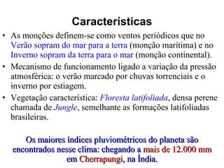 • As monções definem-se como ventos periódicos que no
Verão sopram do mar para a terra (monção marítima) e no
Inverno sopram da terra para o mar (monção continental).
• Mecanismo de funcionamento ligado a variação da pressão
atmosférica: o verão marcado por chuvas torrenciais e o
inverno por estiagem.
• Vegetação característica: Floresta latifoliada, densa perene
chamada de Jungle, semelhante as formações latifoliadas
brasileiras.
Os maiores índices pluviométricos do planeta sãoOs maiores índices pluviométricos do planeta são
encontrados nesse clima: chegando aencontrados nesse clima: chegando a mais de 12.000 mmmais de 12.000 mm
emem CherrapungiCherrapungi, na Índia., na Índia.
Características
 