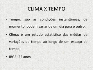 CLIMA X TEMPO Tempo: são as condições instantâneas, de momento, podem variar de um dia para o outro; Clima: é um estudo estatístico das médias de variações do tempo ao longo de um espaço de tempo; IBGE: 25 anos. 