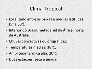 Clima Tropical Localizado entre as baixas e médias latitudes (5° a 30°); Interior do Brasil, metade sul da África, norte da Austrália; Chuvas convectivas ou orográficas; Temperaturas médias: 18°C; Amplitude térmica alta: 20°C Duas estações: seca e úmida.  