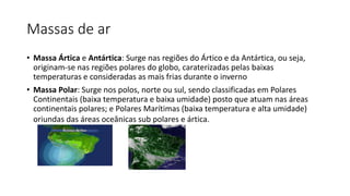 Massas de ar
• Massa Ártica e Antártica: Surge nas regiões do Ártico e da Antártica, ou seja,
originam-se nas regiões polares do globo, caraterizadas pelas baixas
temperaturas e consideradas as mais frias durante o inverno
• Massa Polar: Surge nos polos, norte ou sul, sendo classificadas em Polares
Continentais (baixa temperatura e baixa umidade) posto que atuam nas áreas
continentais polares; e Polares Marítimas (baixa temperatura e alta umidade)
oriundas das áreas oceânicas sub polares e ártica.
 