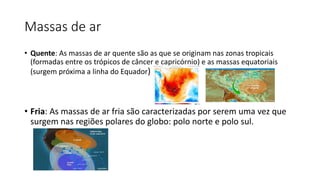 Massas de ar
• Quente: As massas de ar quente são as que se originam nas zonas tropicais
(formadas entre os trópicos de câncer e capricórnio) e as massas equatoriais
(surgem próxima a linha do Equador)
• Fria: As massas de ar fria são caracterizadas por serem uma vez que
surgem nas regiões polares do globo: polo norte e polo sul.
 