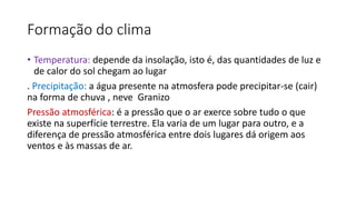 Formação do clima
• Temperatura: depende da insolação, isto é, das quantidades de luz e
de calor do sol chegam ao lugar
. Precipitação: a água presente na atmosfera pode precipitar-se (cair)
na forma de chuva , neve Granizo
Pressão atmosférica: é a pressão que o ar exerce sobre tudo o que
existe na superfície terrestre. Ela varia de um lugar para outro, e a
diferença de pressão atmosférica entre dois lugares dá origem aos
ventos e às massas de ar.
 