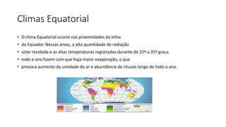 Climas Equatorial
• O clima Equatorial ocorre nas proximidades da linha
• do Equador. Nessas áreas, a alta quantidade de radiação
• solar recebida e as altas temperaturas registradas durante de 25º a 35º graus
• todo o ano fazem com que haja maior evaporação, o que
• provoca aumento da umidade do ar e abundância de chuvas longo de todo o ano.
 