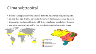 Clima subtropical
• O clima Subtropical ocorre na América do Norte, na América do Sul e em parte
• da Ásia. Esse tipo de clima apresenta chuvas bem distribuídas ao longo do ano e
• temperatura média anual inferior a 18 °C. As estações do ano são bem demarca-
• das: verão quente e inverno frio, com ocorrência ocasional de geadas e neve
 