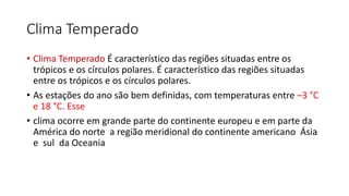 Clima Temperado
• Clima Temperado É característico das regiões situadas entre os
trópicos e os círculos polares. É característico das regiões situadas
entre os trópicos e os círculos polares.
• As estações do ano são bem definidas, com temperaturas entre –3 °C
e 18 °C. Esse
• clima ocorre em grande parte do continente europeu e em parte da
América do norte a região meridional do continente americano Ásia
e sul da Oceania
 