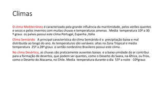 Climas
O clima Mediterrâneo é caracterizado pela grande influência da maritimidade, pelos verões quentes
e secos e pelos invernos com muitas chuvas e temperaturas amenas . Media temperatura 10º a 30
º graus os países possui este clima Portugal, Espanha ,Itália
Clima Semiárido A principal característica do clima Semiárido é a precipitação baixa e mal
distribuída ao longo do ano. As temperaturas são variáveis: altas na Zona Tropical e media
temperatura 25º a 28º graus o sertão nordestino Brasileiro possui este clima .
No clima Desértico, as chuvas são praticamente ausentes baixas e a baixa umidade do ar contribui
para a formação de desertos, que podem ser quentes, como o Deserto do Saara, na África, ou frios,
como o Deserto do Atacama, no Chile. Media temperatura durante o dia 55º a noite -10ºgraus
 