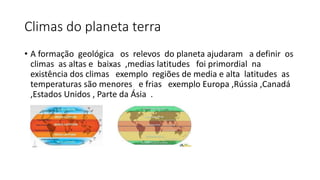 Climas do planeta terra
• A formação geológica os relevos do planeta ajudaram a definir os
climas as altas e baixas ,medias latitudes foi primordial na
existência dos climas exemplo regiões de media e alta latitudes as
temperaturas são menores e frias exemplo Europa ,Rússia ,Canadá
,Estados Unidos , Parte da Ásia .
 