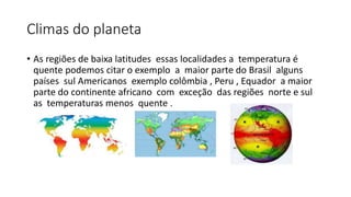 Climas do planeta
• As regiões de baixa latitudes essas localidades a temperatura é
quente podemos citar o exemplo a maior parte do Brasil alguns
países sul Americanos exemplo colômbia , Peru , Equador a maior
parte do continente africano com exceção das regiões norte e sul
as temperaturas menos quente .
 