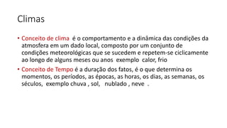 Climas
• Conceito de clima é o comportamento e a dinâmica das condições da
atmosfera em um dado local, composto por um conjunto de
condições meteorológicas que se sucedem e repetem-se ciclicamente
ao longo de alguns meses ou anos exemplo calor, frio
• Conceito de Tempo é a duração dos fatos, é o que determina os
momentos, os períodos, as épocas, as horas, os dias, as semanas, os
séculos, exemplo chuva , sol, nublado , neve .
 