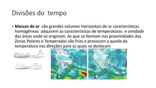 Divisões do tempo
• Massas de ar são grandes volumes horizontais de ar características
homogêneas adquirem as características de temperaturas e umidade
das áreas onde se originam. As que se formam nas proximidades das
Zonas Polares e Temperadas são frias e provocam a queda da
temperatura nas direções para as quais se deslocam
•
 