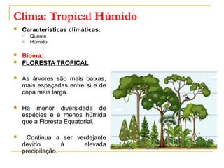 Clima: Tropical Húmido
 Características climáticas:
 Quente
 Húmido
 Bioma:
 FLORESTA TROPICAL
 As árvores são mais baixas,
mais espaçadas entre si e de
copa mais larga.
 Há menor diversidade de
espécies e é menos húmida
que a Floresta Equatorial.
 Continua a ser verdejante
devido à elevada
precipitação.
 