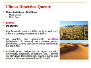  Características climáticas:
 Muito Quente
 Muito Seco
 Bioma:
 DESERTO
 A pobreza do solo e a falta de água reduzem
a flora e consequentemente a fauna;
 As plantas são geralmente xerófilas
(adaptadas à secura) com raízes pouco
profundas, caules grossos e folhas em formas
de espinhos;
 Animais pouco exigentes em água: camelo,
gafanhoto, cascavél, escorpião, etc., (devido
às elevadas temperaturas, grande parte dos
animais são mais ativos durante a noite).
Clima: Desértico Quente
 