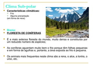 Clima Sub-polar
 Características climáticas:
 Frio
 Alguma precipitação
(em forma de neve)
 Bioma:
 FLORESTA DE CONÍFERAS
 É a mais extensa floresta do mundo, muito densa e constituída por
um reduzido número de espécies;
 As coníferas aguentam muito bem o frio porque têm folhas pequenas
e em forma de agulhas e, portanto, a área exposta ao frio é pequena.
 Os animais mais frequentes neste clima são a rena, o alce, a lontra, o
urso, etc.
 