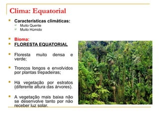 Clima: Equatorial
 Características climáticas:
 Muito Quente
 Muito Húmido
 Bioma:
 FLORESTA EQUATORIAL
 Floresta muito densa e
verde;
 Troncos longos e envolvidos
por plantas trepadeiras;
 Há vegetação por estratos
(diferente altura das árvores).
 A vegetação mais baixa não
se desenvolve tanto por não
receber luz solar.
 