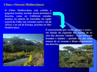 Clima e Floresta Mediterrâneos
O Clima Mediterrâneo está restrito a
pequenos trechos, normal- mente próximos a
desertos, como na Califórnia (estados
unidos); no sudeste da Austrália; na região
central do Chile; nos extremos norte e sul da
África; e no sul da Europa, próximo ao Mar
Mediterrâneo.
É caracterizado por verões quentes e secos –
em função da expansão das massas de ar
seco dos desertos vizinhos – e por invernos
brandos e úmidos – período em que essas
massas de ar recuam e ficam estacionárias
nos desertos.
 