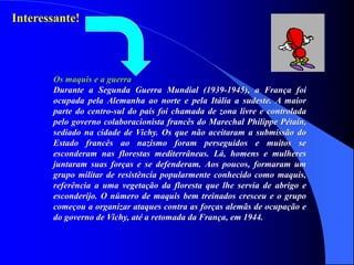 Interessante!
Os maquis e a guerra
Durante a Segunda Guerra Mundial (1939-1945), a França foi
ocupada pela Alemanha ao norte e pela Itália a sudeste. A maior
parte do centro-sul do país foi chamada de zona livre e controlada
pelo governo colaboracionista francês do Marechal Philippe Pétain,
sediado na cidade de Vichy. Os que não aceitaram a submissão do
Estado francês ao nazismo foram perseguidos e muitos se
esconderam nas florestas mediterrâneas. Lá, homens e mulheres
juntaram suas forças e se defenderam. Aos poucos, formaram um
grupo militar de resistência popularmente conhecido como maquis,
referência a uma vegetação da floresta que lhe servia de abrigo e
esconderijo. O número de maquis bem treinados cresceu e o grupo
começou a organizar ataques contra as forças alemãs de ocupação e
do governo de Vichy, até a retomada da França, em 1944.
 