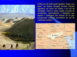 O Deserto de Gobi (gobi significa “lugar sem
água” na língua mongol) recobre extensa
superfície do norte da China e do sul da
Mongólia. situa-se numa região cercada de
montanhas, especialmente o himalaia, que
impede a passagem das massas de ar que
transportam umidade procedente do sul do
continente asiático.
 