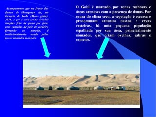 O Gobi é marcado por zonas rochosas e
áreas arenosas com a presença de dunas. Por
causa do clima seco, a vegetação é escassa e
predominam arbustos baixos e ervas
rasteiras. há uma pequena população
espalhada por sua área, principalmente
nômades, que criam ovelhas, cabras e
camelos.
Acampamento ger na frente das
dunas de khongoryn els, no
Deserto de Gobi (Mon- gólia),
2015. o ger é uma tenda circular
simples feita de pano por fora,
com camadas de pele de cordeiro
forrando as paredes. é
tradicionalmente usado pelos
povos nômades mongóis.
 