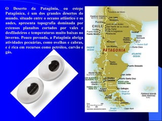O Deserto da Patagônia, ou estepe
Patagônica, é um dos grandes desertos do
mundo. situado entre o oceano atlântico e os
andes, apresenta topografia dominada por
extensos planaltos cortados por vales e
desfiladeiros e temperaturas muito baixas no
inverno. Pouco povoada, a Patagônia abriga
atividades pecuárias, como ovelhas e cabras,
e é rica em recursos como petróleo, carvão e
gás.
 