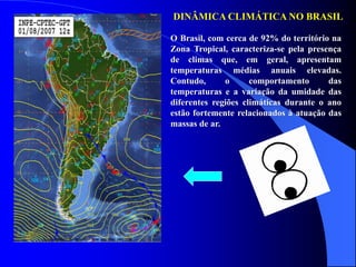 DINÂMICA CLIMÁTICA NO BRASIL
O Brasil, com cerca de 92% do território na
Zona Tropical, caracteriza-se pela presença
de climas que, em geral, apresentam
temperaturas médias anuais elevadas.
Contudo, o comportamento das
temperaturas e a variação da umidade das
diferentes regiões climáticas durante o ano
estão fortemente relacionados à atuação das
massas de ar.
 