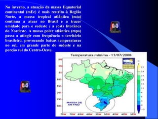 No inverno, a atuação da massa Equatorial
continental (mEc) é mais restrita à Região
Norte, a massa tropical atlântica (mta)
continua a atuar no Brasil e a trazer
umidade para o sudeste e a costa litorânea
do Nordeste. A massa polar atlântica (mpa)
passa a atingir com frequência o território
brasileiro, provocando baixas temperaturas
no sul, em grande parte do sudeste e na
porção sul do Centro-Oeste.
 