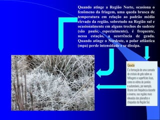 Quando atinge a Região Norte, ocasiona o
fenômeno da friagem, uma queda brusca de
temperatura em relação ao padrão médio
elevado da região. sobretudo na Região sul e
ocasionalmente em alguns trechos do sudeste
(são paulo, especialmente), é frequente,
nessa estação, a ocorrência de geada.
Quando atinge o Nordeste, a polar atlântica
(mpa) perde intensidade e se dissipa.
 