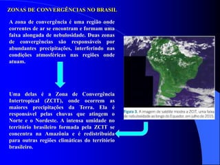 ZONAS DE CONVERGÊNCIAS NO BRASIL
A zona de convergência é uma região onde
correntes de ar se encontram e formam uma
faixa alongada de nebulosidade. Duas zonas
de convergências são responsáveis por
abundantes precipitações, interferindo nas
condições atmosféricas nas regiões onde
atuam.
Uma delas é a Zona de Convergência
Intertropical (ZCIT), onde ocorrem as
maiores precipitações da Terra. Ela é
responsável pelas chuvas que atingem o
Norte e o Nordeste. A intensa umidade no
território brasileiro formada pela ZCIT se
concentra na Amazônia e é redistribuída
para outras regiões climáticas do território
brasileiro.
 