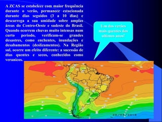 A ZCAS se estabelece com maior frequência
durante o verão, permanece estacionada
durante dias seguidos (3 a 10 dias) e
descarrega a sua umidade sobre amplas
áreas do Centro-Oeste e sudeste do Brasil.
Quando ocorrem chuvas muito intensas num
curto período, verificam-se grandes
desastres, como enchentes, inundações e
desabamentos (deslizamentos). Na Região
sul, ocorre um efeito diferente: a sucessão de
dias quentes e secos, conhecidos como
veranicos.
Um dos verões
mais quentes dos
ultimos anos!
 