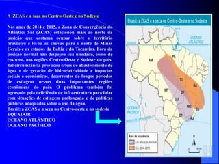 A ZCAS e a seca no Centro-Oeste e no Sudeste
Nos anos de 2014 e 2015, a Zona de Convergência do
Atlântico Sul (ZCAS) estacionou mais ao norte da
posição que costuma ocupar sobre o território
brasileiro e levou as chuvas para o norte de Minas
Gerais e os estados da Bahia e do Tocantins. Fora da
posição normal não despejou sua umidade, como de
costume, nas regiões Centro-Oeste e Sudeste do país.
Tal circunstância provocou crises de abastecimento de
água e de geração de hidroeletricidade e impactos
sociais e econômicos, decorrentes de longos períodos
de estiagem nessas duas importantes regiões
econômicas do país. O problema também foi
agravado pela deficiência de infraestrutura para lidar
com situações de estiagem prolongada e de políticas
públicas adequadas sobre o uso da água.
Brasil: a ZCAS e a seca no Centro-oeste e no sudeste
EQUADOR
OCEANO ATLÂNTICO
OCEANO PACÍFICO
 
