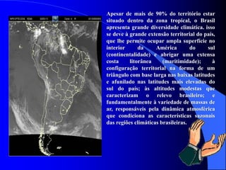 Apesar de mais de 90% do território estar
situado dentro da zona tropical, o Brasil
apresenta grande diversidade climática. isso
se deve à grande extensão territorial do país,
que lhe permite ocupar ampla superfície no
interior da América do sul
(continentalidade) e abrigar uma extensa
costa litorânea (maritimidade); à
configuração territorial na forma de um
triângulo com base larga nas baixas latitudes
e afunilado nas latitudes mais elevadas do
sul do país; às altitudes modestas que
caracterizam o relevo brasileiro; e
fundamentalmente à variedade de massas de
ar, responsáveis pela dinâmica atmosférica
que condiciona as características sazonais
das regiões climáticas brasileiras.
 