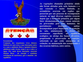 As vegetações chamadas primárias ainda
não foram afetadas pela ação humana e a
sua extensão é muito limitada. as
secundárias ocorrem em regiões que
passaram por um processo de recomposição
natural, no qual diversas espécies crescem
depois que a formação primária, por algum
fator (desmatamento, fogo, causas naturais
ou provocadas pela ação humana), foi
parcialmente destruída. ambas
desempenham papel importante na proteção
do solo, minimizando os efeitos do
escoamento superficial; no equilíbrio
ecológico; no abrigo das faunas silvestres,
propiciando a preservação de espécies,
sobretudo as que estão ameaçadas de
extinção; na manutenção dos ecossistemas e
dos recursos hídricos, entre outros.
Ecossistema
Conjunto dos organismos vivos (fatores
bióticos) de uma área e suas interações entre
si e com o ambiente físico e químico (fatores
abióticos) onde vivem, como o ar, o solo e a
água. Por meio dessa interação, ocorrem
intenso fluxo de energia e contínua
reciclagem de nutrientes, que o mantêm em
equilíbrio.
 