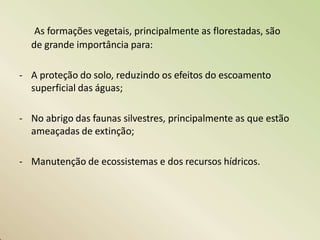 As formações vegetais, principalmente as florestadas, são
de grande importância para:
- A proteção do solo, reduzindo os efeitos do escoamento
superficial das águas;
- No abrigo das faunas silvestres, principalmente as que estão
ameaçadas de extinção;
- Manutenção de ecossistemas e dos recursos hídricos.
 