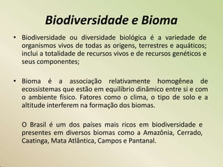 Biodiversidade e Bioma
• Biodiversidade ou diversidade biológica é a variedade de
organismos vivos de todas as origens, terrestres e aquáticos;
inclui a totalidade de recursos vivos e de recursos genéticos e
seus componentes;
• Bioma é a associação relativamente homogênea de
ecossistemas que estão em equilíbrio dinâmico entre si e com
o ambiente físico. Fatores como o clima, o tipo de solo e a
altitude interferem na formação dos biomas.
O Brasil é um dos países mais ricos em biodiversidade e
presentes em diversos biomas como a Amazônia, Cerrado,
Caatinga, Mata Atlântica, Campos e Pantanal.
 