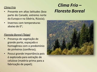 Clima Frio –
Floresta Boreal
Clima Frio
• Presente em altas latitudes (boa
parte do Canadá, extremo norte
da Europa e na Sibéria, Rússia);
• Invernos com temperaturas
abaixo de 0°;
Floresta Boreal (Taiga)
• Presença de vegetação de
grande porte, espaçada e
homogênea com o predomínio
de pinheiros (coníferas);
• Possui grande importância pois
é explorada para extração de
celulose (matéria-prima para a
fabricação de papel);
 