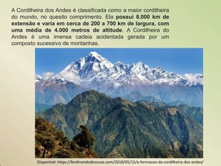 A Cordilheira dos Andes é classificada como a maior cordilheira
do mundo, no quesito comprimento. Ela possui 8.000 km de
extensão e varia em cerca de 200 a 700 km de largura, com
uma média de 4.000 metros de altitude. A Cordilheira do
Andes é uma imensa cadeia acidentada gerada por um
composto sucessivo de montanhas.
Disponível: https://ferdinandodesousa.com/2018/05/15/a-formacao-da-cordilheira-dos-andes/
 