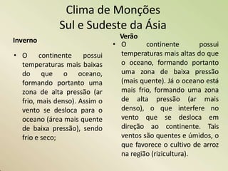 Clima de Monções
Sul e Sudeste da Ásia
Inverno
• O continente possui
temperaturas mais baixas
do que o oceano,
formando portanto uma
zona de alta pressão (ar
frio, mais denso). Assim o
vento se desloca para o
oceano (área mais quente
de baixa pressão), sendo
frio e seco;
Verão
• O continente possui
temperaturas mais altas do que
o oceano, formando portanto
uma zona de baixa pressão
(mais quente). Já o oceano está
mais frio, formando uma zona
de alta pressão (ar mais
denso), o que interfere no
vento que se desloca em
direção ao continente. Tais
ventos são quentes e úmidos, o
que favorece o cultivo de arroz
na região (rizicultura).
 