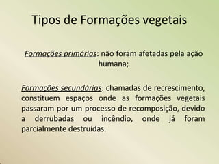 Tipos de Formações vegetais
Formações primárias: não foram afetadas pela ação
humana;
Formações secundárias: chamadas de recrescimento,
constituem espaços onde as formações vegetais
passaram por um processo de recomposição, devido
a derrubadas ou incêndio, onde já foram
parcialmente destruídas.
 