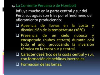 4. La Corriente Peruana o de Humbolt
Influye mucho en la parte central y sur del
Perú, sus aguas son frías por el fenómeno del
afloramiento produciendo:
 Ausencia de lluvias en la costa y
disminución de la temperatura (18°C)
 Presencia de un cielo nuboso y
encapotado (nubes estrato) durante casi
todo el año, provocando la inversión
térmica en la costa sur y central.
 Carácter desértico de la costa central y sur,
con formación de neblinas invernales.
 Formación de las lomas.
 