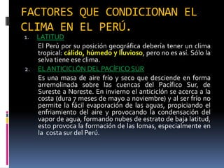 FACTORES QUE CONDICIONAN EL
CLIMA EN EL PERÚ.
1. LATITUD
El Perú por su posición geográfica debería tener un clima
tropical: cálido, húmedo y lluvioso, pero no es así. Sólo la
selva tiene ese clima.
2. EL ANTICICLÓN DEL PACÍFICO SUR
Es una masa de aire frío y seco que desciende en forma
arremolinada sobre las cuencas del Pacífico Sur, de
Sureste a Noreste. En invierno el anticiclón se acerca a la
costa (dura 7 meses de mayo a noviembre) y al ser frío no
permite la fácil evaporación de las aguas, propiciando el
enfriamiento del aire y provocando la condensación del
vapor de agua, formando nubes de estrato de baja latitud,
esto provoca la formación de las lomas, especialmente en
la costa sur del Perú.
 