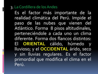 3. La Cordillera de los Andes
Es el factor más importante de la
realidad climática del Perú. Impide el
paso de las nubes que vienen del
Atlántico. Forma 8 pisos altitudinales,
perteneciéndole a cada uno un clima
diferente. Forma dos flancos distintos:
El ORIENTAL cálido, húmedo y
lluvioso; y el OCCIDENTAL árido, seco
y sin lluvias regulares. Es el factor
primordial que modifica el clima en el
Perú.
 