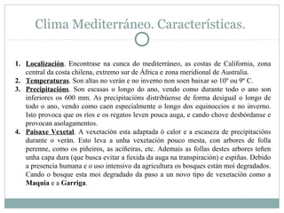 Clima Mediterráneo. Características.
1. Localización. Encontrase na cunca do mediterráneo, as costas de California, zona
central da costa chilena, extremo sur de África e zona meridional de Australia.
2. Temperaturas. Son altas no verán e no inverno non soen baixar so 10º ou 9º C.
3. Precipitacións. Son escasas o longo do ano, vendo como durante todo o ano son
inferiores os 600 mm. As precipitacións distribúense de forma desigual o longo de
todo o ano, vendo como caen especialmente o longo dos equinoccios e no inverno.
Isto provoca que os ríos e os regatos leven pouca auga, e cando chove desbórdanse e
provocan asolagamentos.
4. Paisaxe Vexetal. A vexetación esta adaptada ó calor e a escaseza de precipitacións
durante o verán. Esto leva a unha vexetación pouco mesta, con arbores de folla
perenne, como os piñeiros, as aciñeiras, etc. Ademais as follas destes arbores teñen
unha capa dura (que busca evitar a fuxida da auga na transpiración) e espiñas. Debido
a presencia humana e o uso intensivo da agricultura os bosques están moi degradados.
Cando o bosque esta moi degradado da paso a un novo tipo de vexetación como a
Maquía e a Garriga.

 