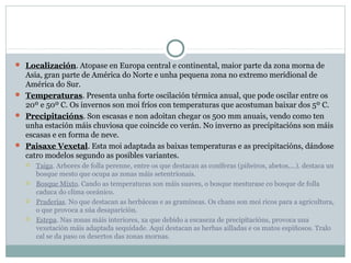  Localización. Atopase en Europa central e continental, maior parte da zona morna de

Asia, gran parte de América do Norte e unha pequena zona no extremo meridional de
América do Sur.
 Temperaturas. Presenta unha forte oscilación térmica anual, que pode oscilar entre os
20º e 50º C. Os invernos son moi fríos con temperaturas que acostuman baixar dos 5º C.
 Precipitacións. Son escasas e non adoitan chegar os 500 mm anuais, vendo como ten
unha estación máis chuviosa que coincide co verán. No inverno as precipitacións son máis
escasas e en forma de neve.
 Paisaxe Vexetal. Esta moi adaptada as baixas temperaturas e as precipitacións, dándose
catro modelos segundo as posibles variantes.








Taiga. Arbores de folla perenne, entre os que destacan as coníferas (piñeiros, abetos,...). destaca un
bosque mesto que ocupa as zonas máis setentrionais.
Bosque Mixto. Cando as temperaturas son máis suaves, o bosque mesturase co bosque de folla
caduca do clima oceánico.
Praderías. No que destacan as herbáceas e as gramíneas. Os chans son moi ricos para a agricultura,
o que provoca a súa desaparición.
Estepa. Nas zonas máis interiores, xa que debido a escaseza de precipitacións, provoca una
vexetación máis adaptada sequidade. Aquí destacan as herbas ailladas e os matos espiñosos. Tralo
cal se da paso os desertos das zonas mornas.

 
